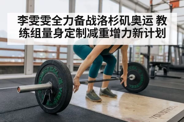 李雯雯全力备战洛杉矶奥运 教练组量身定制减重增力新计划