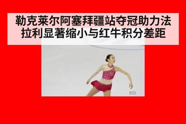 勒克莱尔阿塞拜疆站夺冠助力法拉利显著缩小与红牛积分差距