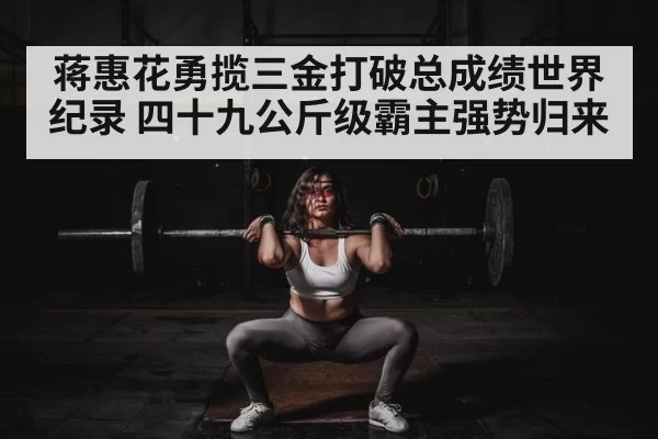 蒋惠花勇揽三金打破总成绩世界纪录 四十九公斤级霸主强势归来
